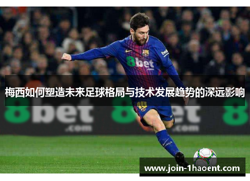 梅西如何塑造未来足球格局与技术发展趋势的深远影响 梅西如何塑造未来足球格局与技术发展趋势的深远影响