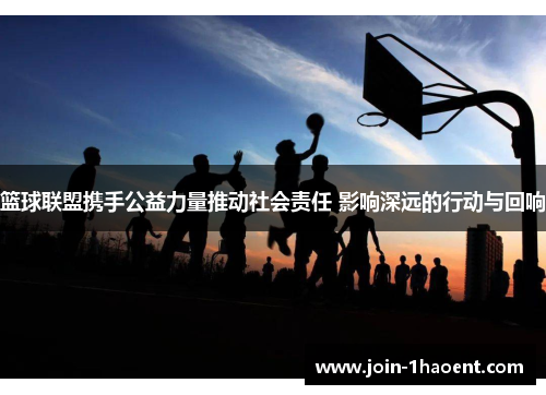 篮球联盟携手公益力量推动社会责任 影响深远的行动与回响