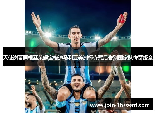天使谢幕阿根廷荣耀定格迪马利亚美洲杯夺冠后告别国家队传奇终章 天使谢幕阿根廷荣耀定格迪马利亚美洲杯夺冠后告别国家队传奇终章